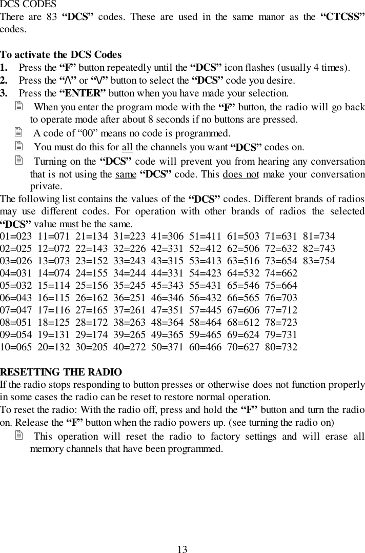 13DCS CODESThere are 83 “DCS” codes. These are used in the same manor as the “CTCSS”codes.To activate the DCS Codes1. Press the “F” button repeatedly until the “DCS” icon flashes (usually 4 times).2. Press the “/\” or “\/” button to select the “DCS” code you desire.3. Press the “ENTER” button when you have made your selection.&quot; When you enter the program mode with the “F” button, the radio will go backto operate mode after about 8 seconds if no buttons are pressed.&quot; A code of “00” means no code is programmed.&quot; You must do this for all the channels you want “DCS” codes on.&quot; Turning on the “DCS” code will prevent you from hearing any conversationthat is not using the same “DCS” code. This does not make your conversationprivate.The following list contains the values of the “DCS” codes. Different brands of radiosmay use different codes. For operation with other brands of radios the selected“DCS” value must be the same.01=023  11=071  21=134  31=223  41=306  51=411  61=503  71=631  81=73402=025  12=072  22=143  32=226  42=331  52=412  62=506  72=632  82=74303=026  13=073  23=152  33=243  43=315  53=413  63=516  73=654  83=75404=031  14=074  24=155  34=244  44=331  54=423  64=532  74=66205=032  15=114  25=156  35=245  45=343  55=431  65=546  75=66406=043  16=115  26=162  36=251  46=346  56=432  66=565  76=70307=047  17=116  27=165  37=261  47=351  57=445  67=606  77=71208=051  18=125  28=172  38=263  48=364  58=464  68=612  78=72309=054  19=131  29=174  39=265  49=365  59=465  69=624  79=73110=065  20=132  30=205  40=272  50=371  60=466  70=627  80=732RESETTING THE RADIOIf the radio stops responding to button presses or otherwise does not function properlyin some cases the radio can be reset to restore normal operation.To reset the radio: With the radio off, press and hold the “F” button and turn the radioon. Release the “F” button when the radio powers up. (see turning the radio on)&quot; This operation will reset the radio to factory settings and will erase allmemory channels that have been programmed.