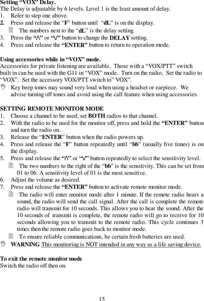 15Setting “VOX” Delay.The Delay is adjustable by 6 levels. Level 1 is the least amount of delay.1. Refer to step one above.2. Press and release the “F” button until  “dL” is on the display.&quot; The numbers next to the “dL” is the delay setting.3. Press the “/\” or “\/” button to change the DELAY setting.4. Press and release the “ENTER” button to return to operation mode.Using accessories while in “VOX” mode.Accessories for private listening are available.  Those with a “VOX/PTT” switchbuilt in can be used with the G11 in “VOX” mode.  Turn on the radio.  Set the radio to“VOX”.  Set the accessory VOX/PTT switch to” VOX”.! Key beep tones may sound very loud when using a headset or earpiece.  Weadvise turning off tones and avoid using the call feature when using accessories.SETTING REMOTE MONITOR MODE1. Choose a channel to be used, set BOTH radios to that channel.2. With the radio to be used for the monitor off, press and hold the “ENTER” buttonand turn the radio on.3. Release the “ENTER” button when the radio powers up.4. Press and release the “F” button repeatedly until “bb” (usually five times) is onthe display.5. Press and release the “/\” or “\/” button repeatedly to select the sensitivity level.&quot; The two numbers to the right of the “bb” is the sensitivity. This can be set from01 to 06. A sensitivity level of 01 is the most sensitive.6. Adjust the volume as desired.7. Press and release the “ENTER” button to activate remote monitor mode.&quot; The radio will enter monitor mode after 1 minute. If the remote radio hears asound, the radio will send the call signal. After the call is complete the remoteradio will transmit for 10 seconds. This allows you to hear the sound. After the10 seconds of  transmit is complete, the remote radio will go to receive for 10seconds allowing you to transmit to the remote radio. This cycle continues 3times then the remote radio goes back to monitor mode.&quot; To ensure reliable communications, be certain fresh batteries are used.! WARNING This monitoring is NOT intended in any way as a life saving device.To exit the remote monitor modeSwitch the radio off then on.