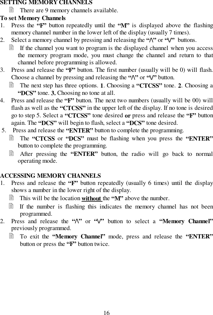 16SETTING MEMORY CHANNELS&quot; There are 9 memory channels available.To set Memory Channels1. Press the “F”  button repeatedly until the “M” is displayed above the flashingmemory channel number in the lower left of the display (usually 7 times).2. Select a memory channel by pressing and releasing the “/\” or “\/”  buttons.&quot; If the channel you want to program is the displayed channel when you accessthe memory program mode, you must change the channel and return to thatchannel before programming is allowed.3. Press and release the “F” button. The first number (usually will be 0) will flash.Choose a channel by pressing and releasing the “/\” or “\/” button.&quot; The next step has three options. 1. Choosing a “CTCSS” tone. 2. Choosing a“DCS” tone. 3. Choosing no tone at all.4. Press and release the “F” button. The next two numbers (usually will be 00) willflash as well as the “CTCSS” in the upper left of the display. If no tone is desiredgo to step 5. Select a “CTCSS” tone desired or press and release the “F” buttonagain. The “DCS” will begin to flash, select a “DCS” tone desired.5. Press and release the “ENTER” button to complete the programming.&quot; The  “CTCSS or “DCS” must be flashing when you press the “ENTER”button to complete the programming.&quot; After pressing the “ENTER”  button, the radio will go back to normaloperating mode.ACCESSING MEMORY CHANNELS1. Press and release the “F” button repeatedly (usually 6 times) until the displayshows a number in the lower right of the display.&quot; This will be the location without the “M” above the number.&quot; If the number is flashing this indicates the memory channel has not beenprogrammed.2. Press and release the “/\” or “\/” button to select a “Memory Channel”previously programmed.&quot; To exit the “Memory Channel” mode, press and release the “ENTER”button or press the “F” button twice.