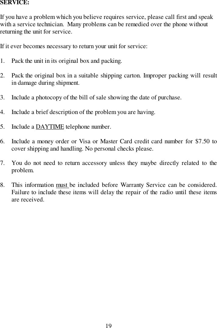 19SERVICE:If you have a problem which you believe requires service, please call first and speakwith a service technician.  Many problems can be remedied over the phone withoutreturning the unit for service.If it ever becomes necessary to return your unit for service:1. Pack the unit in its original box and packing.2. Pack the original box in a suitable shipping carton. Improper packing will resultin damage during shipment.3. Include a photocopy of the bill of sale showing the date of purchase.4. Include a brief description of the problem you are having.5. Include a DAYTIME telephone number.6. Include a money order or Visa or Master Card credit card number for $7.50 tocover shipping and handling. No personal checks please.7. You do not need to return accessory unless they maybe directly related to theproblem.8. This information must be included before Warranty Service can be considered.Failure to include these items will delay the repair of the radio until these itemsare received.