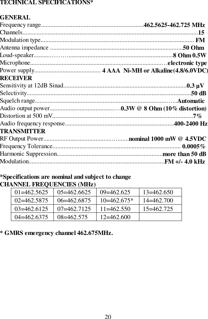 20TECHNICAL SPECIFICATIONS*GENERALFrequency range.................................................................462.5625-462.725 MHzChannels...............................................................................................................15Modulation type................................................................................................. FMAntenna impedance ....................................................................................50 OhmLoud-speaker..........………..................................................................8 Ohm 0.5WMicrophone...................................................................................…electronic typePower supply.......................................... 4 AAA  Ni-MH or Alkaline(4.8/6.0VDC)RECEIVERSensitivity at 12dB Sinad..............................................................................0.3 µVSelectivity........................................................................................................50 dBSquelch range...................................................................................…...AutomaticAudio output power........................................….0.3W @ 8 Ohm (10% distortion)Distortion at 500 mV.........................................................................................7%Audio frequency response.....................................................................400-2400 HzTRANSMITTERRF Output Power...........................................….......nominal 1000 mW @ 4.5VDCFrequency Tolerance................................................................................. 0.0005%Harmonic Suppression...................................................................more than 50 dBModulation......................................................................................FM +/- 4.0 kHz*Specifications are nominal and subject to changeCHANNEL FREQUENCIES (MHz)01=462.5625 05=462.6625 09=462.625 13=462.65002=462.5875 06=462.6875 10=462.675* 14=462.70003=462.6125 07=462.7125 11=462.550 15=462.72504=462.6375 08=462.575 12=462.600* GMRS emergency channel 462.675MHz.