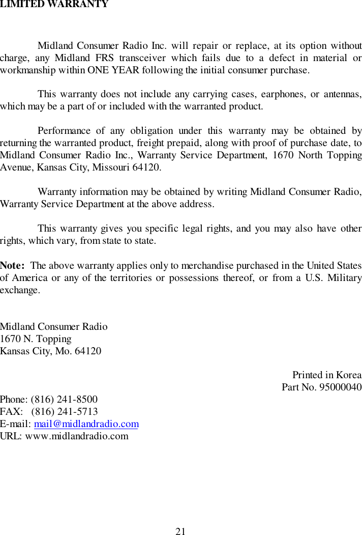 21LIMITED WARRANTYMidland Consumer Radio Inc. will repair or replace, at its option withoutcharge, any Midland FRS transceiver which fails due to a defect in material orworkmanship within ONE YEAR following the initial consumer purchase.This warranty does not include any carrying cases, earphones, or antennas,which may be a part of or included with the warranted product.Performance of any obligation under this warranty may be obtained byreturning the warranted product, freight prepaid, along with proof of purchase date, toMidland Consumer Radio Inc., Warranty Service Department, 1670 North ToppingAvenue, Kansas City, Missouri 64120.Warranty information may be obtained by writing Midland Consumer Radio,Warranty Service Department at the above address.This warranty gives you specific legal rights, and you may also have otherrights, which vary, from state to state.Note:  The above warranty applies only to merchandise purchased in the United Statesof America or any of the territories or possessions thereof, or from a U.S. Militaryexchange.Midland Consumer Radio1670 N. ToppingKansas City, Mo. 64120Printed in KoreaPart No. 95000040Phone: (816) 241-8500FAX:   (816) 241-5713E-mail: mail@midlandradio.comURL: www.midlandradio.com