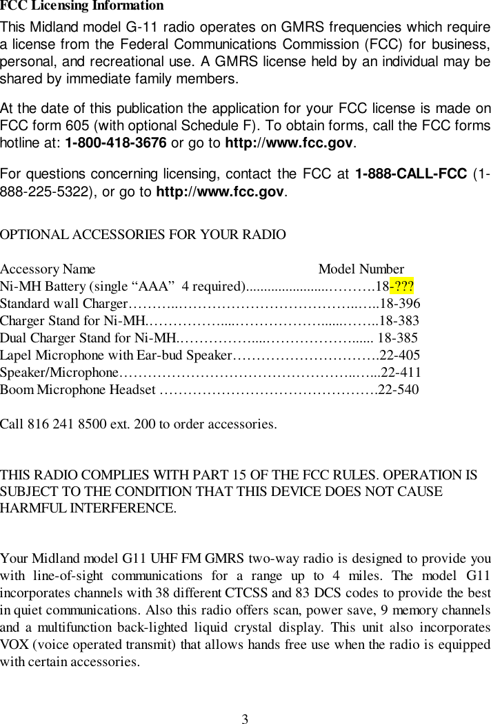 3FCC Licensing InformationThis Midland model G-11 radio operates on GMRS frequencies which requirea license from the Federal Communications Commission (FCC) for business,personal, and recreational use. A GMRS license held by an individual may beshared by immediate family members.At the date of this publication the application for your FCC license is made onFCC form 605 (with optional Schedule F). To obtain forms, call the FCC formshotline at: 1-800-418-3676 or go to http://www.fcc.gov.For questions concerning licensing, contact the FCC at 1-888-CALL-FCC (1-888-225-5322), or go to http://www.fcc.gov.OPTIONAL ACCESSORIES FOR YOUR RADIOAccessory Name                                                              Model NumberNi-MH Battery (single “AAA”  4 required).......................……….18-???Standard wall Charger………..………………………………..…..18-396Charger Stand for Ni-MH.……………....………………......……..18-383Dual Charger Stand for Ni-MH.……………....………………...... 18-385Lapel Microphone with Ear-bud Speaker………………………….22-405Speaker/Microphone…………………………………………..…...22-411Boom Microphone Headset ……………………………………….22-540Call 816 241 8500 ext. 200 to order accessories.THIS RADIO COMPLIES WITH PART 15 OF THE FCC RULES. OPERATION ISSUBJECT TO THE CONDITION THAT THIS DEVICE DOES NOT CAUSEHARMFUL INTERFERENCE.Your Midland model G11 UHF FM GMRS two-way radio is designed to provide youwith line-of-sight communications for a range up to 4 miles. The model G11incorporates channels with 38 different CTCSS and 83 DCS codes to provide the bestin quiet communications. Also this radio offers scan, power save, 9 memory channelsand a multifunction back-lighted liquid crystal display. This unit also incorporatesVOX (voice operated transmit) that allows hands free use when the radio is equippedwith certain accessories.