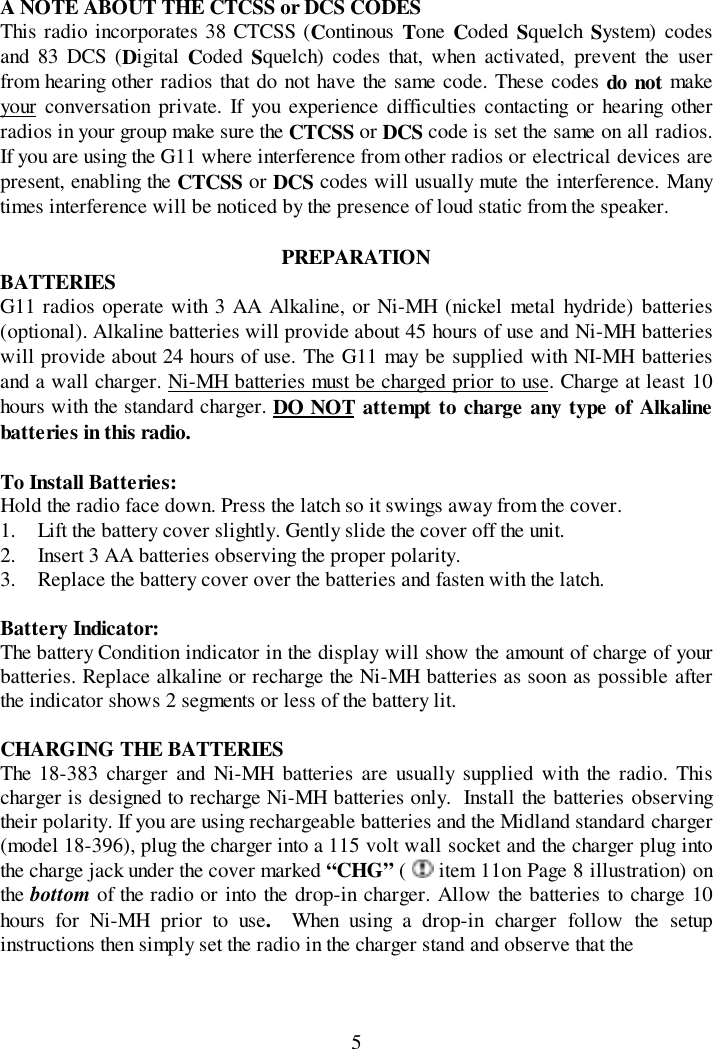 5A NOTE ABOUT THE CTCSS or DCS CODESThis radio incorporates 38 CTCSS (Continous  Tone Coded  Squelch  System) codesand 83 DCS (Digital Coded  Squelch) codes that, when activated, prevent the userfrom hearing other radios that do not have the same code. These codes do not makeyour conversation private. If you experience difficulties contacting or hearing otherradios in your group make sure the CTCSS or DCS code is set the same on all radios.If you are using the G11 where interference from other radios or electrical devices arepresent, enabling the CTCSS or DCS codes will usually mute the interference. Manytimes interference will be noticed by the presence of loud static from the speaker.PREPARATIONBATTERIESG11 radios operate with 3 AA Alkaline, or Ni-MH (nickel metal hydride) batteries(optional). Alkaline batteries will provide about 45 hours of use and Ni-MH batterieswill provide about 24 hours of use. The G11 may be supplied with NI-MH batteriesand a wall charger. Ni-MH batteries must be charged prior to use. Charge at least 10hours with the standard charger. DO NOT attempt to charge any type of Alkalinebatteries in this radio.To Install Batteries:Hold the radio face down. Press the latch so it swings away from the cover.1. Lift the battery cover slightly. Gently slide the cover off the unit.2. Insert 3 AA batteries observing the proper polarity.3. Replace the battery cover over the batteries and fasten with the latch.Battery Indicator:The battery Condition indicator in the display will show the amount of charge of yourbatteries. Replace alkaline or recharge the Ni-MH batteries as soon as possible afterthe indicator shows 2 segments or less of the battery lit.CHARGING THE BATTERIESThe 18-383 charger and Ni-MH batteries are usually supplied with the radio. Thischarger is designed to recharge Ni-MH batteries only.  Install the batteries observingtheir polarity. If you are using rechargeable batteries and the Midland standard charger(model 18-396), plug the charger into a 115 volt wall socket and the charger plug intothe charge jack under the cover marked “CHG” (   item 11on Page 8 illustration) onthe bottom of the radio or into the drop-in charger. Allow the batteries to charge 10hours for Ni-MH prior to use.  When using a drop-in charger follow the setupinstructions then simply set the radio in the charger stand and observe that the