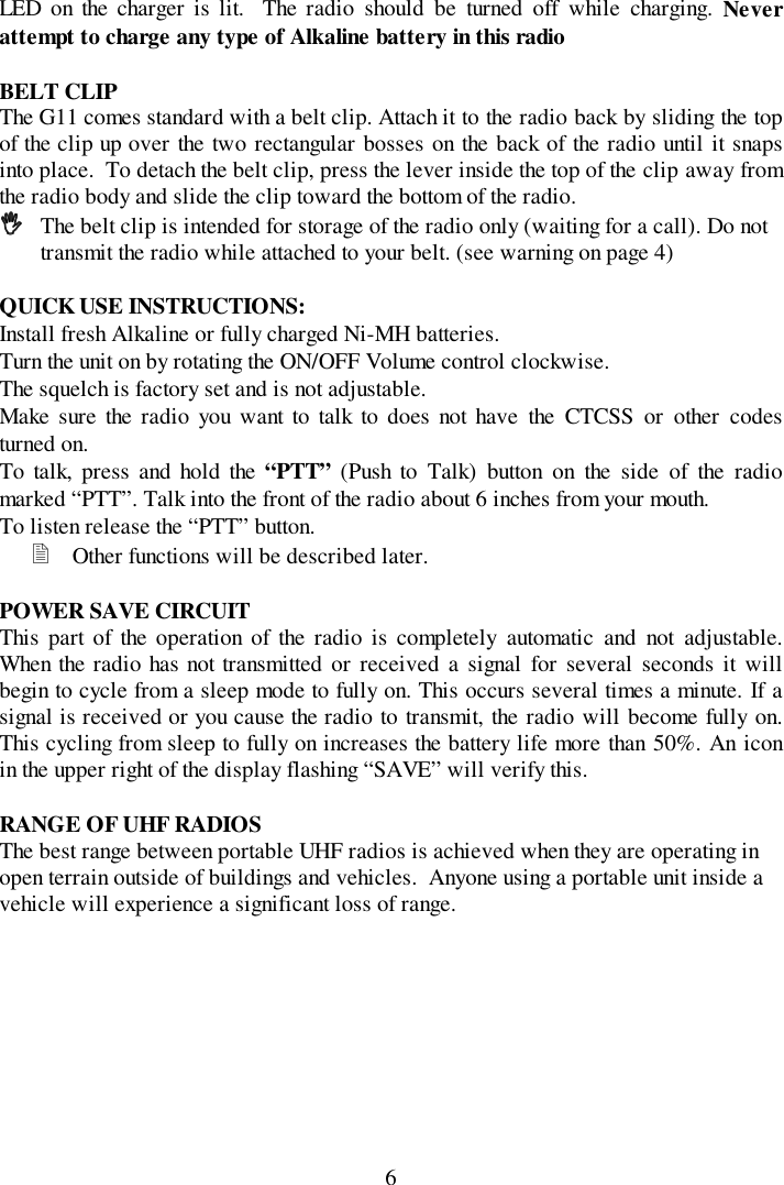 6LED on the charger is lit.  The radio should be turned off while charging. Neverattempt to charge any type of Alkaline battery in this radioBELT CLIPThe G11 comes standard with a belt clip. Attach it to the radio back by sliding the topof the clip up over the two rectangular bosses on the back of the radio until it snapsinto place.  To detach the belt clip, press the lever inside the top of the clip away fromthe radio body and slide the clip toward the bottom of the radio.!!!! The belt clip is intended for storage of the radio only (waiting for a call). Do nottransmit the radio while attached to your belt. (see warning on page 4)QUICK USE INSTRUCTIONS:Install fresh Alkaline or fully charged Ni-MH batteries.Turn the unit on by rotating the ON/OFF Volume control clockwise.The squelch is factory set and is not adjustable.Make sure the radio you want to talk to does not have the CTCSS or other codesturned on.To talk, press and hold the “PTT” (Push to Talk) button on the side of the radiomarked “PTT”. Talk into the front of the radio about 6 inches from your mouth.To listen release the “PTT” button.&quot; Other functions will be described later.POWER SAVE CIRCUITThis part of the operation of the radio is completely automatic and not adjustable.When the radio has not transmitted or received a signal for several seconds it willbegin to cycle from a sleep mode to fully on. This occurs several times a minute. If asignal is received or you cause the radio to transmit, the radio will become fully on.This cycling from sleep to fully on increases the battery life more than 50%. An iconin the upper right of the display flashing “SAVE” will verify this.RANGE OF UHF RADIOSThe best range between portable UHF radios is achieved when they are operating inopen terrain outside of buildings and vehicles.  Anyone using a portable unit inside avehicle will experience a significant loss of range.