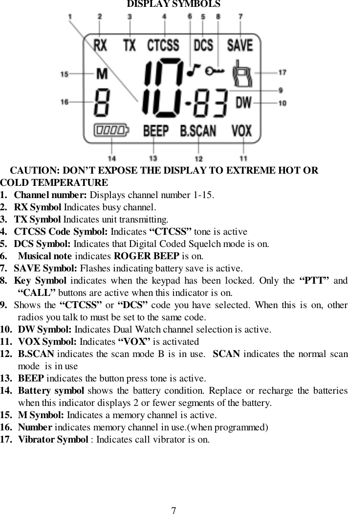 7DISPLAY SYMBOLSCAUTION: DON’T EXPOSE THE DISPLAY TO EXTREME HOT ORCOLD TEMPERATURE1. Channel number: Displays channel number 1-15.2. RX Symbol Indicates busy channel.3. TX Symbol Indicates unit transmitting.4. CTCSS Code Symbol: Indicates “CTCSS” tone is active5. DCS Symbol: Indicates that Digital Coded Squelch mode is on.6. Musical note indicates ROGER BEEP is on.7. SAVE Symbol: Flashes indicating battery save is active.8. Key Symbol indicates when the keypad has been locked. Only the “PTT” and“CALL” buttons are active when this indicator is on.9. Shows the “CTCSS” or “DCS” code you have selected. When this is on, otherradios you talk to must be set to the same code.10. DW Symbol: Indicates Dual Watch channel selection is active.11. VOX Symbol: Indicates “VOX” is activated12. B.SCAN indicates the scan mode B is in use.  SCAN indicates the normal scanmode  is in use13. BEEP indicates the button press tone is active.14. Battery symbol shows the battery condition. Replace or recharge the batterieswhen this indicator displays 2 or fewer segments of the battery.15. M Symbol: Indicates a memory channel is active.16. Number indicates memory channel in use.(when programmed)17. Vibrator Symbol : Indicates call vibrator is on.