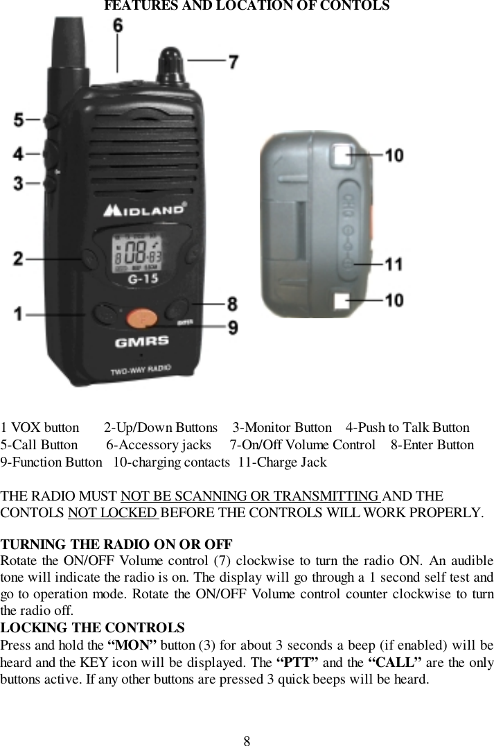 8FEATURES AND LOCATION OF CONTOLS1 VOX button       2-Up/Down Buttons    3-Monitor Button    4-Push to Talk Button5-Call Button        6-Accessory jacks     7-On/Off Volume Control    8-Enter Button9-Function Button   10-charging contacts  11-Charge JackTHE RADIO MUST NOT BE SCANNING OR TRANSMITTING AND THECONTOLS NOT LOCKED BEFORE THE CONTROLS WILL WORK PROPERLY.TURNING THE RADIO ON OR OFFRotate the ON/OFF Volume control (7) clockwise to turn the radio ON. An audibletone will indicate the radio is on. The display will go through a 1 second self test andgo to operation mode. Rotate the ON/OFF Volume control counter clockwise to turnthe radio off.LOCKING THE CONTROLSPress and hold the “MON” button (3) for about 3 seconds a beep (if enabled) will beheard and the KEY icon will be displayed. The “PTT” and the “CALL” are the onlybuttons active. If any other buttons are pressed 3 quick beeps will be heard.