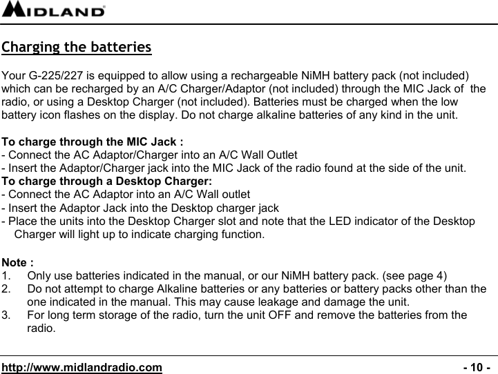  http://www.midlandradio.com                                                                                              - 10 -  Charging the batteries  Your G-225/227 is equipped to allow using a rechargeable NiMH battery pack (not included)  which can be recharged by an A/C Charger/Adaptor (not included) through the MIC Jack of  the radio, or using a Desktop Charger (not included). Batteries must be charged when the low battery icon flashes on the display. Do not charge alkaline batteries of any kind in the unit.  To charge through the MIC Jack : - Connect the AC Adaptor/Charger into an A/C Wall Outlet - Insert the Adaptor/Charger jack into the MIC Jack of the radio found at the side of the unit. To charge through a Desktop Charger: - Connect the AC Adaptor into an A/C Wall outlet - Insert the Adaptor Jack into the Desktop charger jack - Place the units into the Desktop Charger slot and note that the LED indicator of the Desktop Charger will light up to indicate charging function.  Note : 1.  Only use batteries indicated in the manual, or our NiMH battery pack. (see page 4) 2.  Do not attempt to charge Alkaline batteries or any batteries or battery packs other than the one indicated in the manual. This may cause leakage and damage the unit. 3.  For long term storage of the radio, turn the unit OFF and remove the batteries from the radio.  