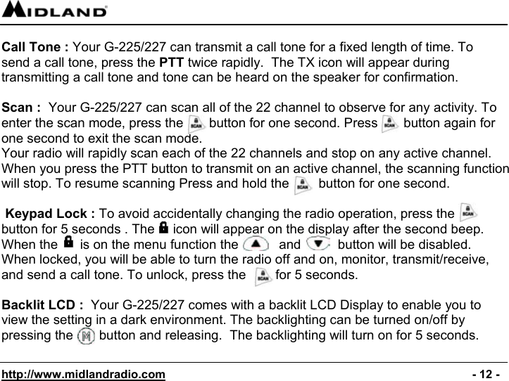  http://www.midlandradio.com                                                                                              - 12 -  Call Tone : Your G-225/227 can transmit a call tone for a fixed length of time. To send a call tone, press the PTT twice rapidly.  The TX icon will appear during transmitting a call tone and tone can be heard on the speaker for confirmation.  Scan :  Your G-225/227 can scan all of the 22 channel to observe for any activity. To enter the scan mode, press the       button for one second. Press       button again for one second to exit the scan mode. Your radio will rapidly scan each of the 22 channels and stop on any active channel. When you press the PTT button to transmit on an active channel, the scanning function will stop. To resume scanning Press and hold the        button for one second.   Keypad Lock : To avoid accidentally changing the radio operation, press the  button for 5 seconds . The     icon will appear on the display after the second beep. When the      is on the menu function the           and          button will be disabled. When locked, you will be able to turn the radio off and on, monitor, transmit/receive, and send a call tone. To unlock, press the        for 5 seconds.                                                       Backlit LCD :  Your G-225/227 comes with a backlit LCD Display to enable you to view the setting in a dark environment. The backlighting can be turned on/off by pressing the       button and releasing.  The backlighting will turn on for 5 seconds.  