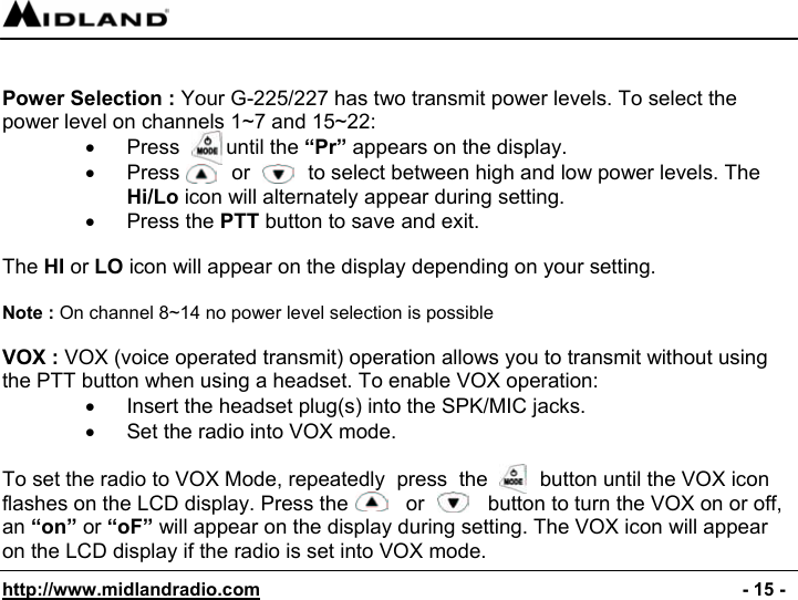  http://www.midlandradio.com                                                                                              - 15 -   Power Selection : Your G-225/227 has two transmit power levels. To select the power level on channels 1~7 and 15~22: •  Press        until the “Pr” appears on the display. •  Press         or          to select between high and low power levels. The Hi/Lo icon will alternately appear during setting. • Press the PTT button to save and exit.  The HI or LO icon will appear on the display depending on your setting.  Note : On channel 8~14 no power level selection is possible  VOX : VOX (voice operated transmit) operation allows you to transmit without using the PTT button when using a headset. To enable VOX operation: •  Insert the headset plug(s) into the SPK/MIC jacks. •  Set the radio into VOX mode.  To set the radio to VOX Mode, repeatedly  press  the         button until the VOX icon flashes on the LCD display. Press the          or           button to turn the VOX on or off, an “on” or “oF” will appear on the display during setting. The VOX icon will appear on the LCD display if the radio is set into VOX mode. 