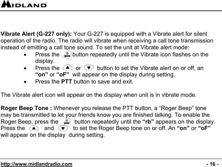  http://www.midlandradio.com                                                                                              - 16 -    Vibrate Alert (G-227 only): Your G-227 is equipped with a Vibrate alert for silent operation of the radio. The radio will vibrate when receiving a call tone transmission instead of emitting a call tone sound. To set the unit at Vibrate alert mode: •  Press the        button repeatedly until the Vibrate icon flashes on the display. •  Press the          or          button to set the Vibrate alert on or off, an  “on” or “oF”  will appear on the display during setting. • Press the PTT button to save and exit.  The Vibrate alert icon will appear on the display when unit is in vibrate mode.  Roger Beep Tone : Whenever you release the PTT button, a “Roger Beep” tone may be transmitted to let your friends know you are finished talking. To enable the Roger Beep, press the          button repeatedly until the “rb” appears on the display. Press the            and            to set the Roger Beep tone on or off. An “on” or “oF” will appear on the display  during setting. 