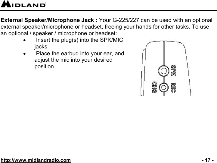  http://www.midlandradio.com                                                                                              - 17 -  External Speaker/Microphone Jack : Your G-225/227 can be used with an optional external speaker/microphone or headset, freeing your hands for other tasks. To use an optional / speaker / microphone or headset: •   Insert the plug(s) into the SPK/MIC jacks •   Place the earbud into your ear, and adjust the mic into your desired position.              