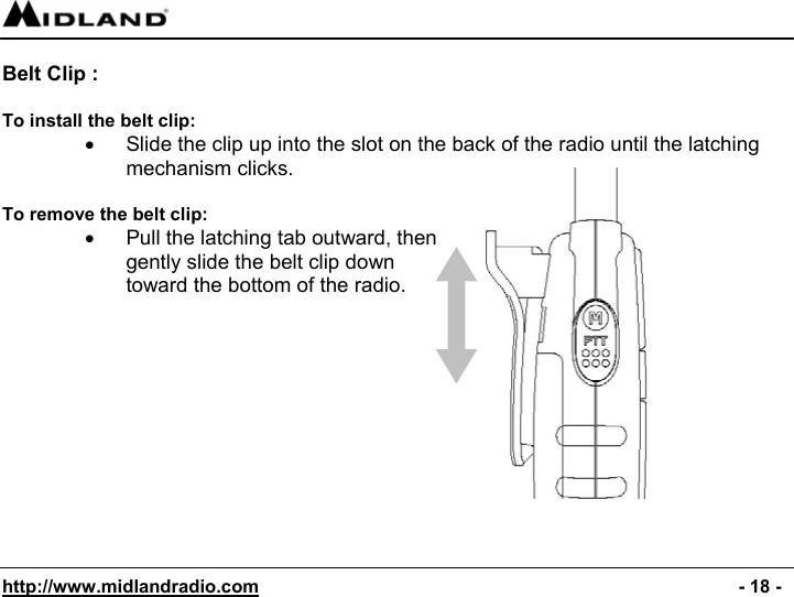  http://www.midlandradio.com                                                                                              - 18 -  Belt Clip :   To install the belt clip: •  Slide the clip up into the slot on the back of the radio until the latching mechanism clicks.  To remove the belt clip: •  Pull the latching tab outward, then gently slide the belt clip down toward the bottom of the radio.         