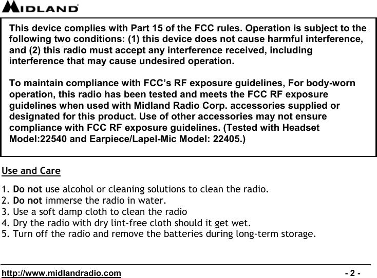  http://www.midlandradio.com                                                                                              - 2 -               Use and Care  1. Do not use alcohol or cleaning solutions to clean the radio. 2. Do not immerse the radio in water. 3. Use a soft damp cloth to clean the radio 4. Dry the radio with dry lint-free cloth should it get wet. 5. Turn off the radio and remove the batteries during long-term storage.This device complies with Part 15 of the FCC rules. Operation is subject to the following two conditions: (1) this device does not cause harmful interference, and (2) this radio must accept any interference received, including interference that may cause undesired operation.  To maintain compliance with FCC’s RF exposure guidelines, For body-worn operation, this radio has been tested and meets the FCC RF exposure guidelines when used with Midland Radio Corp. accessories supplied or designated for this product. Use of other accessories may not ensure compliance with FCC RF exposure guidelines. (Tested with Headset Model:22540 and Earpiece/Lapel-Mic Model: 22405.) 