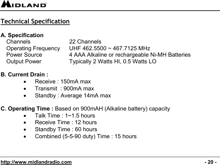  http://www.midlandradio.com                                                                                              - 20 -  Technical Specification  A. Specification Channels      22 Channels Operating Frequency  UHF 462.5500 ~ 467.7125 MHz Power Source    4 AAA Alkaline or rechargeable Ni-MH Batteries Output Power    Typically 2 Watts HI, 0.5 Watts LO  B. Current Drain : •  Receive : 150mA max •  Transmit  : 900mA max •  Standby : Average 14mA max  C. Operating Time : Based on 900mAH (Alkaline battery) capacity •  Talk Time : 1~1.5 hours •  Receive Time : 12 hours •  Standby Time : 60 hours  •  Combined (5-5-90 duty) Time : 15 hours   