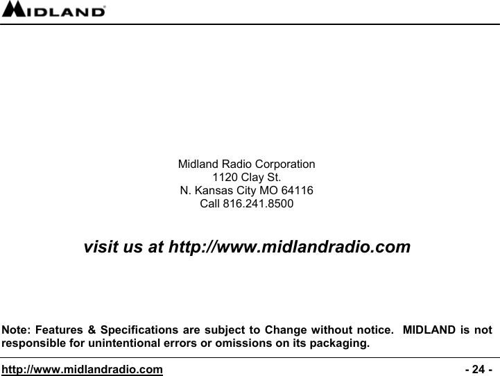  http://www.midlandradio.com                                                                                              - 24 -          Midland Radio Corporation 1120 Clay St. N. Kansas City MO 64116 Call 816.241.8500   visit us at http://www.midlandradio.com      Note: Features &amp; Specifications are subject to Change without notice.  MIDLAND is not responsible for unintentional errors or omissions on its packaging. 