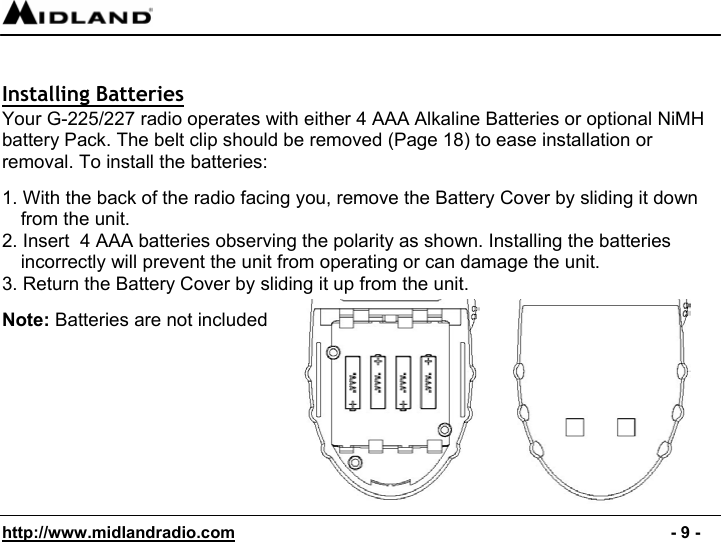  http://www.midlandradio.com                                                                                              - 9 -   Installing Batteries Your G-225/227 radio operates with either 4 AAA Alkaline Batteries or optional NiMH battery Pack. The belt clip should be removed (Page 18) to ease installation or removal. To install the batteries:  1. With the back of the radio facing you, remove the Battery Cover by sliding it down from the unit. 2. Insert  4 AAA batteries observing the polarity as shown. Installing the batteries incorrectly will prevent the unit from operating or can damage the unit. 3. Return the Battery Cover by sliding it up from the unit.                                                      Note: Batteries are not included         