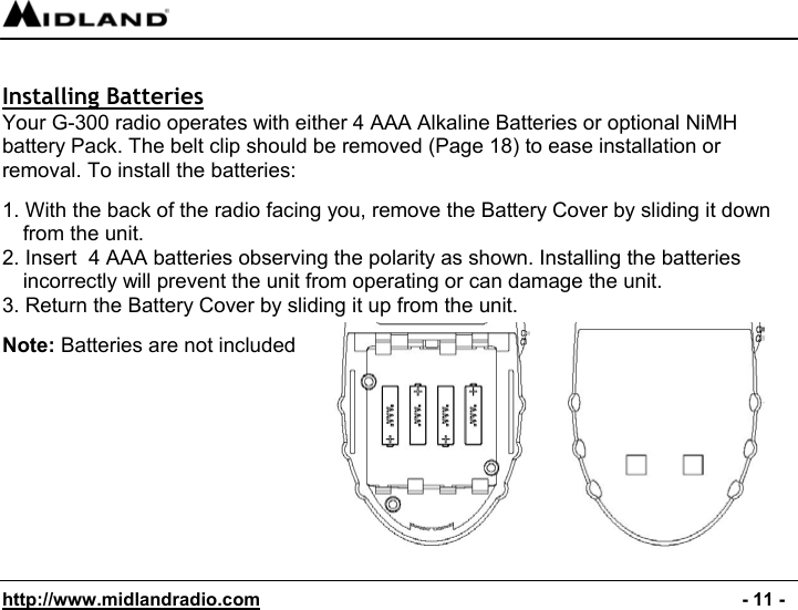  http://www.midlandradio.com                                                                                              - 11 -  Installing Batteries Your G-300 radio operates with either 4 AAA Alkaline Batteries or optional NiMH battery Pack. The belt clip should be removed (Page 18) to ease installation or removal. To install the batteries:  1. With the back of the radio facing you, remove the Battery Cover by sliding it down from the unit. 2. Insert  4 AAA batteries observing the polarity as shown. Installing the batteries incorrectly will prevent the unit from operating or can damage the unit. 3. Return the Battery Cover by sliding it up from the unit.                                                      Note: Batteries are not included          