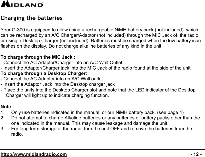  http://www.midlandradio.com                                                                                              - 12 - Charging the batteries  Your G-300 is equipped to allow using a rechargeable NiMH battery pack (not included)  which can be recharged by an A/C Charger/Adaptor (not included) through the MIC Jack of  the radio, or using a Desktop Charger (not included). Batteries must be charged when the low battery icon flashes on the display. Do not charge alkaline batteries of any kind in the unit.  To charge through the MIC Jack : - Connect the AC Adaptor/Charger into an A/C Wall Outlet - Insert the Adaptor/Charger jack into the MIC Jack of the radio found at the side of the unit. To charge through a Desktop Charger: - Connect the AC Adaptor into an A/C Wall outlet - Insert the Adaptor Jack into the Desktop charger jack - Place the units into the Desktop Charger slot and note that the LED indicator of the Desktop Charger will light up to indicate charging function.  Note : 1.  Only use batteries indicated in the manual, or our NiMH battery pack. (see page 4) 2.  Do not attempt to charge Alkaline batteries or any batteries or battery packs other than the one indicated in the manual. This may cause leakage and damage the unit. 3.  For long term storage of the radio, turn the unit OFF and remove the batteries from the radio.   
