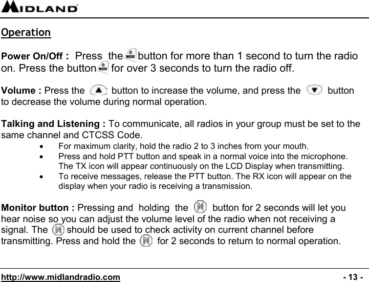  http://www.midlandradio.com                                                                                              - 13 - Operation  Power On/Off :  Press  the     button for more than 1 second to turn the radio on. Press the button     for over 3 seconds to turn the radio off.   Volume : Press the          button to increase the volume, and press the          button to decrease the volume during normal operation.  Talking and Listening : To communicate, all radios in your group must be set to the same channel and CTCSS Code. •  For maximum clarity, hold the radio 2 to 3 inches from your mouth. •  Press and hold PTT button and speak in a normal voice into the microphone. The TX icon will appear continuously on the LCD Display when transmitting. •  To receive messages, release the PTT button. The RX icon will appear on the display when your radio is receiving a transmission.  Monitor button : Pressing and  holding  the         button for 2 seconds will let you hear noise so you can adjust the volume level of the radio when not receiving a signal. The       should be used to check activity on current channel before transmitting. Press and hold the        for 2 seconds to return to normal operation.   