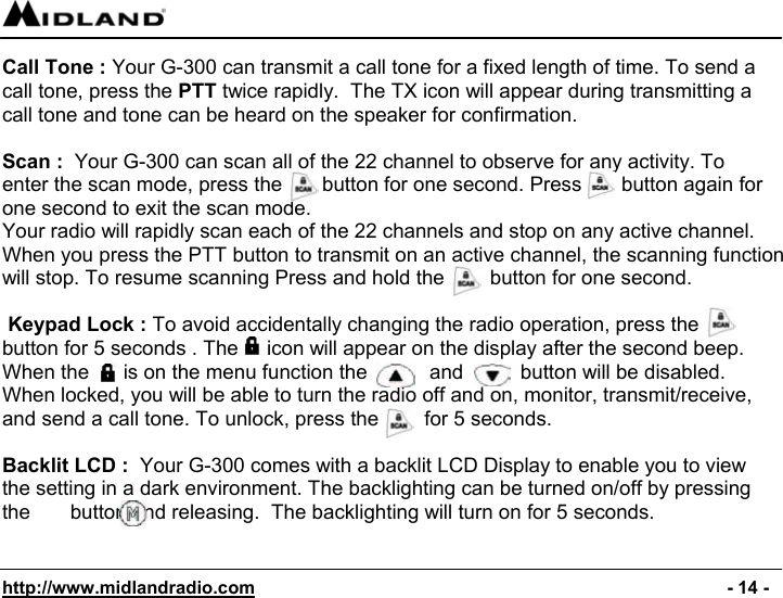  http://www.midlandradio.com                                                                                              - 14 - Call Tone : Your G-300 can transmit a call tone for a fixed length of time. To send a call tone, press the PTT twice rapidly.  The TX icon will appear during transmitting a call tone and tone can be heard on the speaker for confirmation.  Scan :  Your G-300 can scan all of the 22 channel to observe for any activity. To enter the scan mode, press the       button for one second. Press       button again for one second to exit the scan mode. Your radio will rapidly scan each of the 22 channels and stop on any active channel. When you press the PTT button to transmit on an active channel, the scanning function will stop. To resume scanning Press and hold the        button for one second.   Keypad Lock : To avoid accidentally changing the radio operation, press the  button for 5 seconds . The     icon will appear on the display after the second beep. When the      is on the menu function the           and          button will be disabled. When locked, you will be able to turn the radio off and on, monitor, transmit/receive, and send a call tone. To unlock, press the        for 5 seconds.                                                                                                         Backlit LCD :  Your G-300 comes with a backlit LCD Display to enable you to view the setting in a dark environment. The backlighting can be turned on/off by pressing the       button and releasing.  The backlighting will turn on for 5 seconds.   