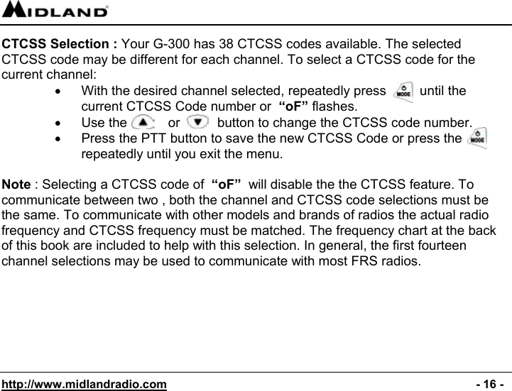  http://www.midlandradio.com                                                                                              - 16 - CTCSS Selection : Your G-300 has 38 CTCSS codes available. The selected CTCSS code may be different for each channel. To select a CTCSS code for the current channel: •  With the desired channel selected, repeatedly press         until the current CTCSS Code number or  “oF” flashes. •  Use the           or          button to change the CTCSS code number. •  Press the PTT button to save the new CTCSS Code or press the repeatedly until you exit the menu.  Note : Selecting a CTCSS code of  “oF”  will disable the the CTCSS feature. To communicate between two , both the channel and CTCSS code selections must be the same. To communicate with other models and brands of radios the actual radio frequency and CTCSS frequency must be matched. The frequency chart at the back of this book are included to help with this selection. In general, the first fourteen channel selections may be used to communicate with most FRS radios.        