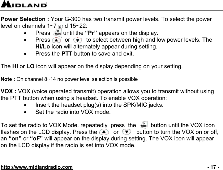  http://www.midlandradio.com                                                                                              - 17 - Power Selection : Your G-300 has two transmit power levels. To select the power level on channels 1~7 and 15~22: •  Press        until the “Pr” appears on the display. •  Press         or          to select between high and low power levels. The Hi/Lo icon will alternately appear during setting. •  Press the PTT button to save and exit.  The HI or LO icon will appear on the display depending on your setting.  Note : On channel 8~14 no power level selection is possible  VOX : VOX (voice operated transmit) operation allows you to transmit without using the PTT button when using a headset. To enable VOX operation: •  Insert the headset plug(s) into the SPK/MIC jacks. •  Set the radio into VOX mode.  To set the radio to VOX Mode, repeatedly  press  the         button until the VOX icon flashes on the LCD display. Press the          or           button to turn the VOX on or off, an “on” or “oF” will appear on the display during setting. The VOX icon will appear on the LCD display if the radio is set into VOX mode.   