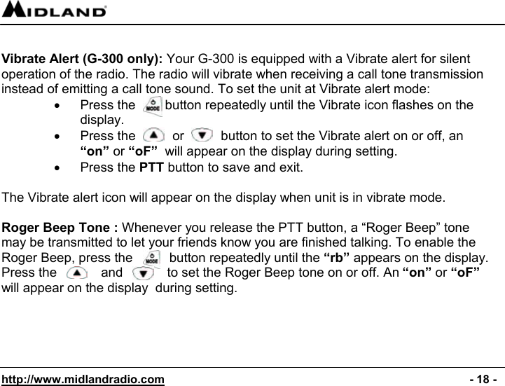  http://www.midlandradio.com                                                                                              - 18 -  Vibrate Alert (G-300 only): Your G-300 is equipped with a Vibrate alert for silent operation of the radio. The radio will vibrate when receiving a call tone transmission instead of emitting a call tone sound. To set the unit at Vibrate alert mode: •  Press the        button repeatedly until the Vibrate icon flashes on the display. •  Press the          or          button to set the Vibrate alert on or off, an  “on” or “oF”  will appear on the display during setting. •  Press the PTT button to save and exit.  The Vibrate alert icon will appear on the display when unit is in vibrate mode.  Roger Beep Tone : Whenever you release the PTT button, a “Roger Beep” tone may be transmitted to let your friends know you are finished talking. To enable the Roger Beep, press the          button repeatedly until the “rb” appears on the display. Press the            and            to set the Roger Beep tone on or off. An “on” or “oF” will appear on the display  during setting. 