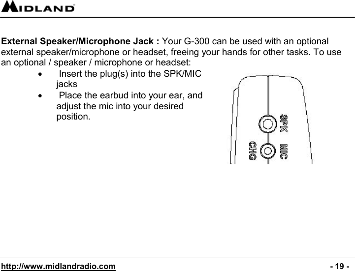  http://www.midlandradio.com                                                                                              - 19 -  External Speaker/Microphone Jack : Your G-300 can be used with an optional external speaker/microphone or headset, freeing your hands for other tasks. To use an optional / speaker / microphone or headset: •   Insert the plug(s) into the SPK/MIC jacks •   Place the earbud into your ear, and adjust the mic into your desired position.              