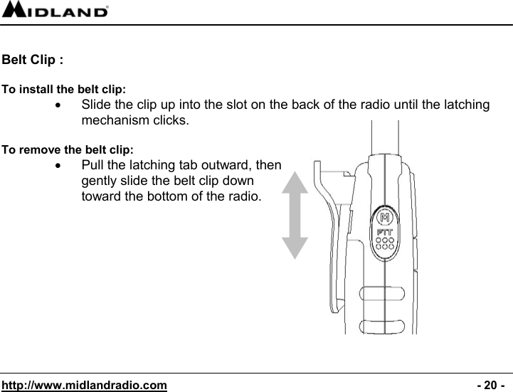  http://www.midlandradio.com                                                                                              - 20 -  Belt Clip :   To install the belt clip: •  Slide the clip up into the slot on the back of the radio until the latching mechanism clicks.  To remove the belt clip: •  Pull the latching tab outward, then gently slide the belt clip down toward the bottom of the radio.         