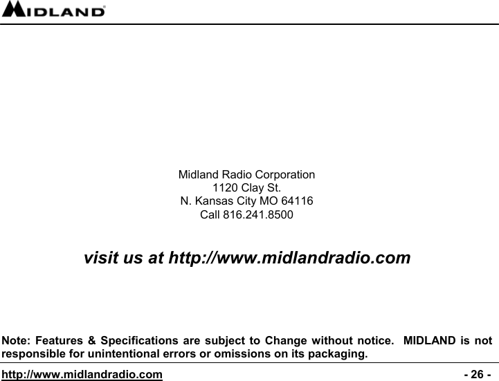  http://www.midlandradio.com                                                                                              - 26 -          Midland Radio Corporation 1120 Clay St. N. Kansas City MO 64116 Call 816.241.8500   visit us at http://www.midlandradio.com      Note: Features &amp; Specifications are subject to Change without notice.  MIDLAND is not responsible for unintentional errors or omissions on its packaging. 