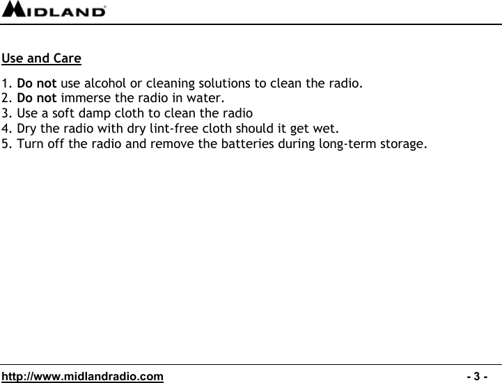  http://www.midlandradio.com                                                                                              - 3 -  Use and Care  1. Do not use alcohol or cleaning solutions to clean the radio. 2. Do not immerse the radio in water. 3. Use a soft damp cloth to clean the radio 4. Dry the radio with dry lint-free cloth should it get wet. 5. Turn off the radio and remove the batteries during long-term storage.