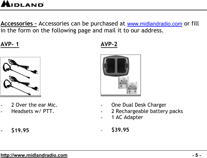  http://www.midlandradio.com                                                                                              - 5 -  Accessories – Accessories can be purchased at www.midlandradio.com or fill in the form on the following page and mail it to our address.  AVP- 1   AVP-2     -  2 Over the ear Mic.  -  Headsets w/ PTT.   -  $19.95  -  One Dual Desk Charger -  2 Rechargeable battery packs -  1 AC Adapter  -  $39.95   