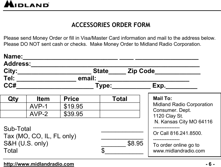  http://www.midlandradio.com                                                                                              - 6 -  ACCESSORIES ORDER FORM  Please send Money Order or fill in Visa/Master Card information and mail to the address below. Please DO NOT sent cash or checks.  Make Money Order to Midland Radio Corporation.  Name:___________________________ ____ __________________ Address:________________________________________________ City:_____________________ State_____ Zip Code_____________ Tel: _________________ email: __________________________ CC#______________________ Type:___________ Exp._________  Qty Item Price  Total  AVP-1 $19.95   AVP-2 $39.95   Sub-Total          ____________ Tax (MO, CO, IL, FL only)      ____________ S&amp;H (U.S. only)             _______ $8.95 Total            $___________  Mail To: Midland Radio Corporation Consumer. Dept. 1120 Clay St.  N. Kansas City MO 64116 ---------------- Or Call 816.241.8500.   ---------------- To order online go to  www.midlandradio.com 