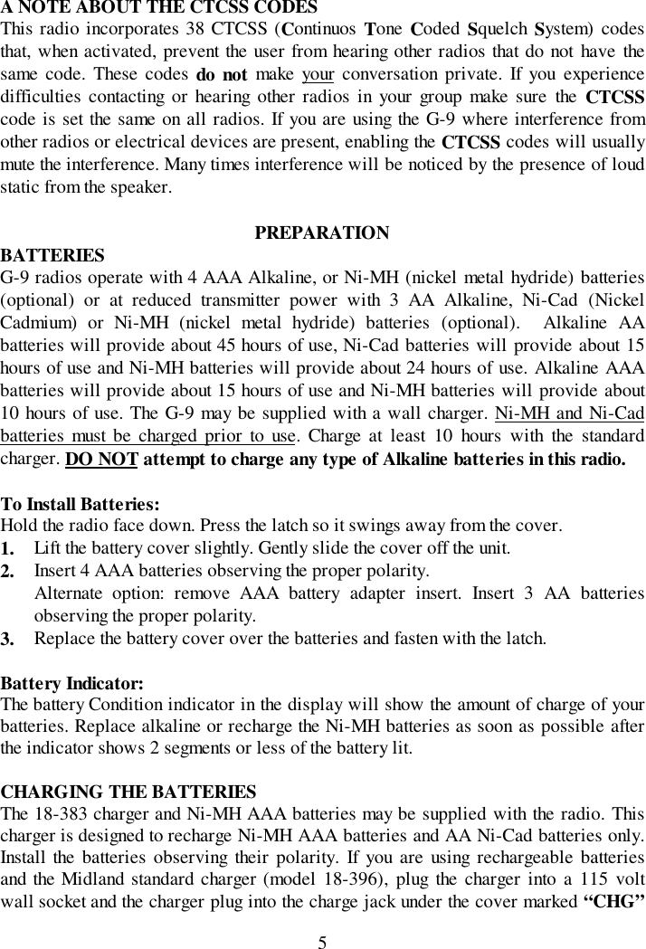 5A NOTE ABOUT THE CTCSS CODESThis radio incorporates 38 CTCSS (Continuos  Tone Coded Squelch System) codesthat, when activated, prevent the user from hearing other radios that do not have thesame code. These codes do not make your conversation private. If you experiencedifficulties contacting or hearing other radios in your group make sure the CTCSScode is set the same on all radios. If you are using the G-9 where interference fromother radios or electrical devices are present, enabling the CTCSS codes will usuallymute the interference. Many times interference will be noticed by the presence of loudstatic from the speaker.PREPARATIONBATTERIESG-9 radios operate with 4 AAA Alkaline, or Ni-MH (nickel metal hydride) batteries(optional) or at reduced transmitter power with 3 AA Alkaline, Ni-Cad (NickelCadmium) or Ni-MH (nickel metal hydride) batteries (optional).  Alkaline AAbatteries will provide about 45 hours of use, Ni-Cad batteries will provide about 15hours of use and Ni-MH batteries will provide about 24 hours of use. Alkaline AAAbatteries will provide about 15 hours of use and Ni-MH batteries will provide about10 hours of use. The G-9 may be supplied with a wall charger. Ni-MH and Ni-Cadbatteries must be charged prior to use. Charge at least 10 hours with the standardcharger. DO NOT attempt to charge any type of Alkaline batteries in this radio.To Install Batteries:Hold the radio face down. Press the latch so it swings away from the cover.1. Lift the battery cover slightly. Gently slide the cover off the unit.2. Insert 4 AAA batteries observing the proper polarity.Alternate option: remove AAA battery adapter insert. Insert 3 AA batteriesobserving the proper polarity.3. Replace the battery cover over the batteries and fasten with the latch.Battery Indicator:The battery Condition indicator in the display will show the amount of charge of yourbatteries. Replace alkaline or recharge the Ni-MH batteries as soon as possible afterthe indicator shows 2 segments or less of the battery lit.CHARGING THE BATTERIESThe 18-383 charger and Ni-MH AAA batteries may be supplied with the radio. Thischarger is designed to recharge Ni-MH AAA batteries and AA Ni-Cad batteries only.Install the batteries observing their polarity. If you are using rechargeable batteriesand the Midland standard charger (model 18-396), plug the charger into a 115 voltwall socket and the charger plug into the charge jack under the cover marked “CHG”