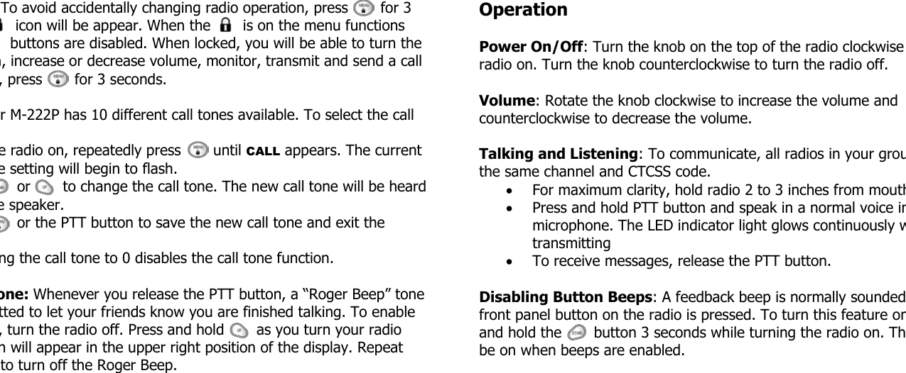To avoid accidentally changing radio operation, press       for 3    icon will be appear. When the       is on the menu functions   buttons are disabled. When locked, you will be able to turn the n, increase or decrease volume, monitor, transmit and send a call , press       for 3 seconds. r M-222P has 10 different call tones available. To select the call e radio on, repeatedly press       until CALL appears. The current e setting will begin to flash.    or       to change the call tone. The new call tone will be heard e speaker.    or the PTT button to save the new call tone and exit the ng the call tone to 0 disables the call tone function. one: Whenever you release the PTT button, a “Roger Beep” tone tted to let your friends know you are finished talking. To enable , turn the radio off. Press and hold       as you turn your radio n will appear in the upper right position of the display. Repeat to turn off the Roger Beep. Operation  Power On/Off: Turn the knob on the top of the radio clockwise radio on. Turn the knob counterclockwise to turn the radio off.  Volume: Rotate the knob clockwise to increase the volume and counterclockwise to decrease the volume.  Talking and Listening: To communicate, all radios in your grouthe same channel and CTCSS code. • For maximum clarity, hold radio 2 to 3 inches from mouth• Press and hold PTT button and speak in a normal voice inmicrophone. The LED indicator light glows continuously wtransmitting • To receive messages, release the PTT button.  Disabling Button Beeps: A feedback beep is normally soundedfront panel button on the radio is pressed. To turn this feature onand hold the       button 3 seconds while turning the radio on. Thbe on when beeps are enabled. 