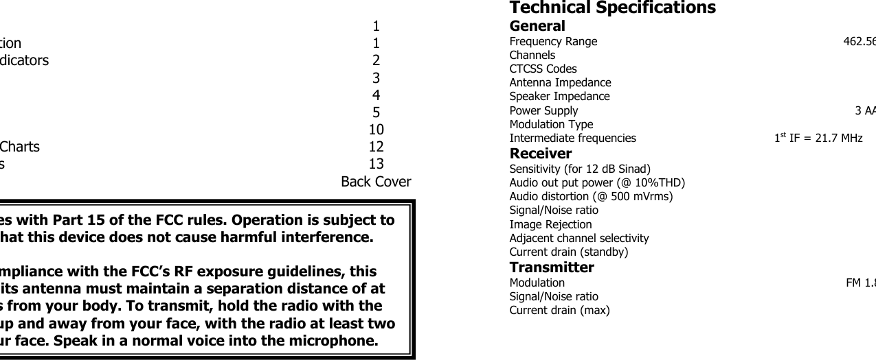 1 tion 1 dicators 2 3 4 5 10 Charts 12 s 13 Back Cover Technical Specifications General Frequency Range  462.56ChannelsCTCSS CodesAntenna ImpedanceSpeaker ImpedancePower Supply  3 AAModulation TypeIntermediate frequencies  1st IF = 21.7 MHzReceiver Sensitivity (for 12 dB Sinad) Audio out put power (@ 10%THD) Audio distortion (@ 500 mVrms) Signal/Noise ratioImage RejectionAdjacent channel selectivity Current drain (standby) Transmitter Modulation FM 1.8Signal/Noise ratioCurrent drain (max)  es with Part 15 of the FCC rules. Operation is subject to hat this device does not cause harmful interference.  mpliance with the FCC’s RF exposure guidelines, this its antenna must maintain a separation distance of at s from your body. To transmit, hold the radio with the up and away from your face, with the radio at least two ur face. Speak in a normal voice into the microphone.