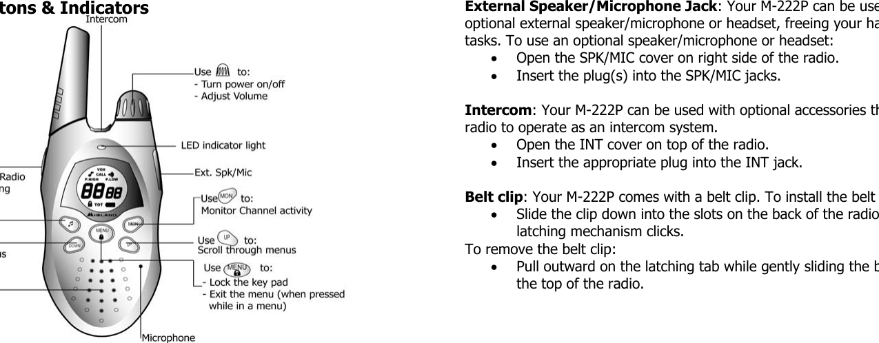 tons &amp; Indicators  External Speaker/Microphone Jack: Your M-222P can be useoptional external speaker/microphone or headset, freeing your hatasks. To use an optional speaker/microphone or headset: • Open the SPK/MIC cover on right side of the radio. • Insert the plug(s) into the SPK/MIC jacks.  Intercom: Your M-222P can be used with optional accessories thradio to operate as an intercom system. • Open the INT cover on top of the radio. • Insert the appropriate plug into the INT jack.  Belt clip: Your M-222P comes with a belt clip. To install the belt • Slide the clip down into the slots on the back of the radiolatching mechanism clicks. To remove the belt clip: • Pull outward on the latching tab while gently sliding the bthe top of the radio.  