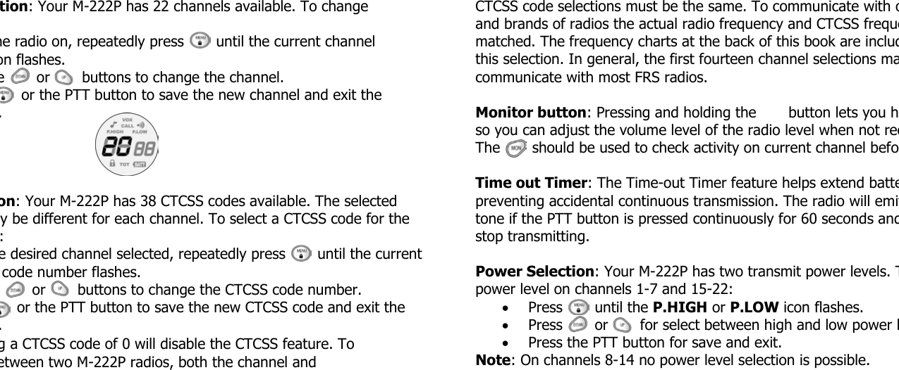 tion: Your M-222P has 22 channels available. To change he radio on, repeatedly press       until the current channel on flashes. e       or       buttons to change the channel.     or the PTT button to save the new channel and exit the . on: Your M-222P has 38 CTCSS codes available. The selected y be different for each channel. To select a CTCSS code for the : e desired channel selected, repeatedly press       until the current code number flashes.        or       buttons to change the CTCSS code number.    or the PTT button to save the new CTCSS code and exit the . g a CTCSS code of 0 will disable the CTCSS feature. To etween two M-222P radios, both the channel and  CTCSS code selections must be the same. To communicate with oand brands of radios the actual radio frequency and CTCSS frequematched. The frequency charts at the back of this book are includthis selection. In general, the first fourteen channel selections macommunicate with most FRS radios.  Monitor button: Pressing and holding the       button lets you hso you can adjust the volume level of the radio level when not recThe       should be used to check activity on current channel befo Time out Timer: The Time-out Timer feature helps extend battepreventing accidental continuous transmission. The radio will emittone if the PTT button is pressed continuously for 60 seconds andstop transmitting.  Power Selection: Your M-222P has two transmit power levels. Tpower level on channels 1-7 and 15-22: • Press       until the P.HIGH or P.LOW icon flashes. • Press       or       for select between high and low power l• Press the PTT button for save and exit. Note: On channels 8-14 no power level selection is possible. 