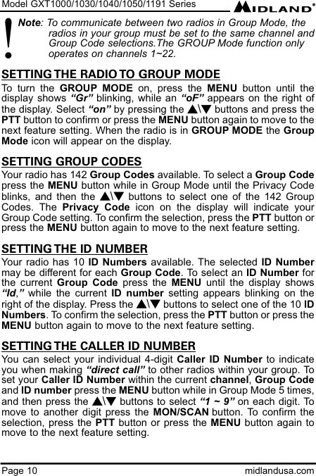 Model GXT1000/1030/1040/1050/1191 SeriesPage 10 midlandusa.comNote: To communicate between two radios in Group Mode, the radios in your group must be set to the same channel andGroup Code selections.The GROUP Mode function only operates on channels 1~22.SETTING THE RADIO TO GROUP MODETo turn the GROUP MODE on, press the MENU button until thedisplay shows “Gr” blinking, while an “oF” appears on the right ofthe display. Select “on” by pressing the s\tbuttons and press thePTT button to confirm or press the MENU button again to move to thenext feature setting. When the radio is in GROUP MODE the GroupMode icon will appear on the display.SETTING GROUP CODESYour radio has 142 Group Codes available. To select a Group Codepress the MENU button while in Group Mode until the Privacy Codeblinks, and then the s\tbuttons to select one of the 142 GroupCodes. The Privacy Code icon on the display will indicate yourGroup Code setting. To confirm the selection, press the PTT button orpress the MENU button again to move to the next feature setting.SETTING THE ID NUMBERYour radio has 10 ID Numbers available. The selected ID Numbermay be different for each Group Code. To select an ID Number forthe current Group Code press the MENU until the display shows“Id,”while the current ID number setting appears blinking on theright of the display. Press the s\tbuttons to select one of the 10 IDNumbers. To confirm the selection, press the PTT button or press theMENU button again to move to the next feature setting.SETTING THE CALLER ID NUMBERYou can select your individual 4-digit Caller ID Number to indicateyou when making “direct call” to other radios within your group. Toset your Caller ID Number within the current channel, Group Codeand ID number press the MENU button while in Group Mode 5 times,and then press the s\tbuttons to select “1 ~ 9” on each digit. Tomove to another digit press the MON/SCAN button. To confirm theselection, press the PTT button or press the MENU button again tomove to the next feature setting.!