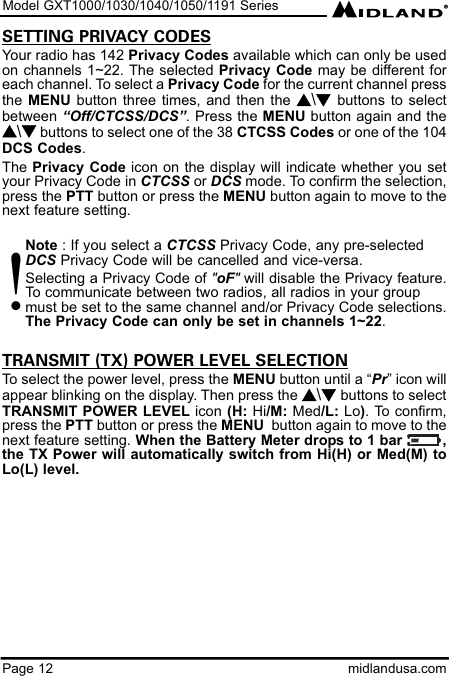 Model GXT1000/1030/1040/1050/1191 SeriesPage 12 midlandusa.comSETTING PRIVACY CODESYour radio has 142 Privacy Codes available which can only be usedon channels 1~22. The selected Privacy Code may be different foreach channel. To select a Privacy Code for the current channel pressthe MENU  button three times, and then the s\t  buttons to selectbetween “Off/CTCSS/DCS”. Press the MENU button again and thes\tbuttons to select one of the 38 CTCSS Codes or one of the 104DCS Codes.The Privacy Code icon on the display will indicate whether you setyour Privacy Code in CTCSS or DCS mode. To confirm the selection,press the PTT button or press the MENU button again to move to thenext feature setting.Note : If you select a CTCSS Privacy Code, any pre-selected DCS Privacy Code will be cancelled and vice-versa.Selecting a Privacy Code of &quot;oF&quot;will disable the Privacy feature.To communicate between two radios, all radios in your group must be set to the same channel and/or Privacy Code selections.The Privacy Code can only be set in channels 1~22.TRANSMIT (TX) POWER LEVEL SELECTIONTo select the power level, press the MENU button until a “Pr” icon willappear blinking on the display. Then press the s\t buttons to selectTRANSMIT POWER LEVEL icon (H: Hi/M: Med/L: Lo). To confirm,press the PTT button or press the MENU button again to move to thenext feature setting. When the Battery Meter drops to 1 bar         ,the TX Power will automatically switch from Hi(H) or Med(M) toLo(L) level.!