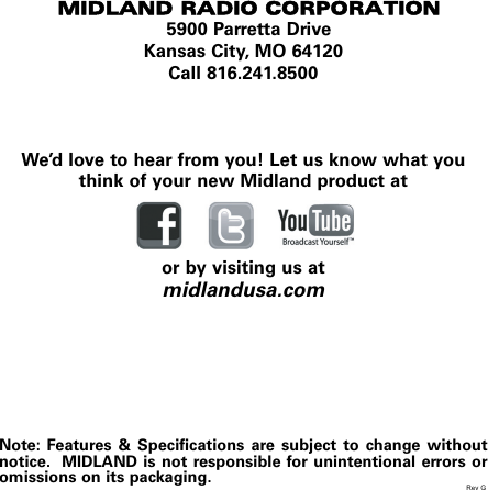 MIDLAND RADIO CORPORATION5900 Parretta DriveKansas City, MO 64120Call 816.241.8500We’d love to hear from you! Let us know what youthink of your new Midland product ator by visiting us atmidlandusa.comNote: Features &amp; Specifications are subject to change withoutnotice.  MIDLAND is not responsible for unintentional errors oromissions on its packaging. Rev G