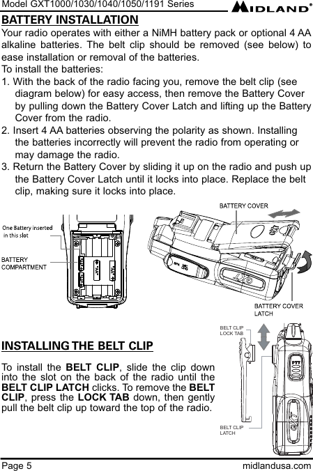 Model GXT1000/1030/1040/1050/1191 SeriesPage 5 midlandusa.comBATTERY INSTALLATIONYour radio operates with either a NiMH battery pack or optional 4 AAalkaline batteries. The belt clip should be removed (see below) toease installation or removal of the batteries. To install the batteries:1. With the back of the radio facing you, remove the belt clip (see    diagram below) for easy access, then remove the Battery Coverby pulling down the Battery Cover Latch and lifting up the BatteryCover from the radio.2. Insert 4 AA batteries observing the polarity as shown. Installingthe batteries incorrectly will prevent the radio from operating ormay damage the radio.3. Return the Battery Cover by sliding it up on the radio and push upthe Battery Cover Latch until it locks into place. Replace the belt clip, making sure it locks into place.INSTALLING THE BELT CLIPTo install the BELT CLIP, slide the clip downinto the slot on the back of the radio until theBELT CLIP LATCH clicks. To remove the BELTCLIP, press the LOCK TAB down, then gentlypull the belt clip up toward the top of the radio.BELT CLIPLOCK TABBELT CLIP LATCH