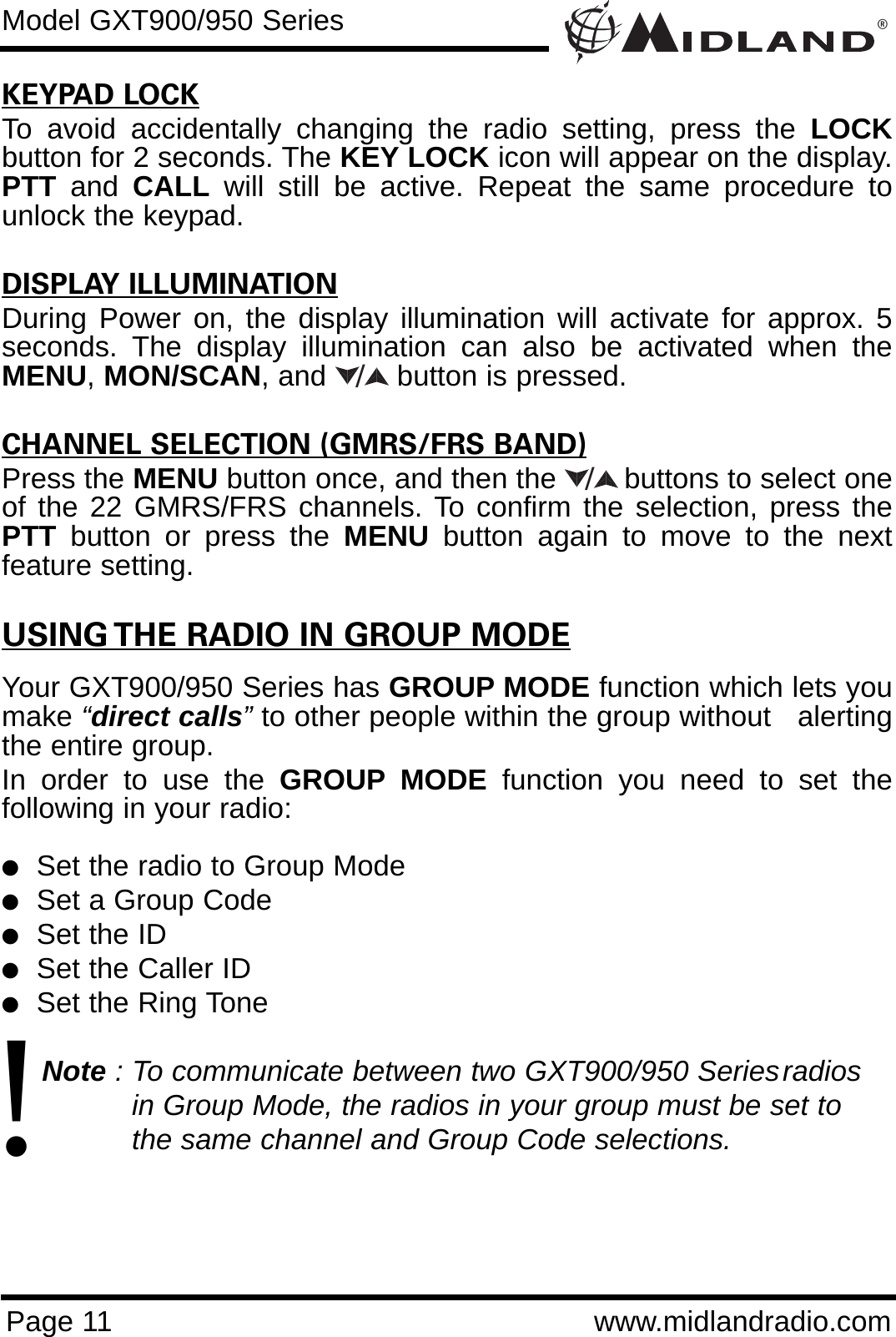 ®Page 11 www.midlandradio.comKEYPAD LOCKTo avoid accidentally changing the radio setting, press the LOCKbutton for 2 seconds. The KEY LOCK icon will appear on the display.PTT and  CALL will still be active. Repeat the same procedure tounlock the keypad.                                                                           DISPLAY ILLUMINATIONDuring Power on, the display illumination will activate for approx. 5seconds. The display illumination can also be activated when theMENU,MON/SCAN, and button is pressed.CHANNEL SELECTION (GMRS/FRS BAND)Press the MENU button once, and then the        buttons to select oneof the 22 GMRS/FRS channels. To confirm the selection, press thePTT button or press the MENU button again to move to the nextfeature setting.USING THE RADIO IN GROUP MODEYour GXT900/950 Series has GROUP MODE function which lets youmake “direct calls”to other people within the group without   alertingthe entire group. In order to use the GROUP MODE function you need to set thefollowing in your radio:lSet the radio to Group ModelSet a Group CodelSet the IDlSet the Caller IDlSet the Ring ToneNote : To communicate between two GXT900/950 Seriesradios in Group Mode, the radios in your group must be set to the same channel and Group Code selections./Model GXT900/950 Series/!