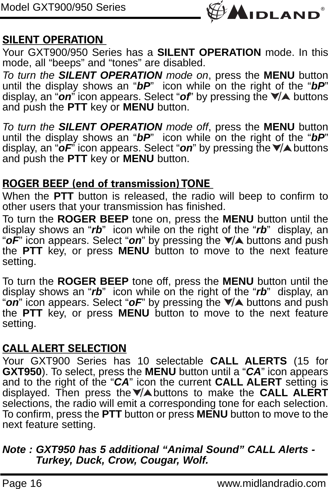 SILENT OPERATION Your GXT900/950 Series has a SILENT OPERATION mode. In thismode, all “beeps” and “tones” are disabled. To turn the SILENT OPERATION mode on, press the MENU buttonuntil the display shows an “bP”  icon while on the right of the “bP”display, an “on” icon appears. Select “of” by pressing the         buttonsand push the PTT key or MENU button. To turn the SILENT OPERATION mode off, press the MENU buttonuntil the display shows an “bP”  icon while on the right of the “bP”display, an “oF” icon appears. Select “on” by pressing the        buttonsand push the PTT key or MENU button.ROGER BEEP (end of transmission) TONE When the PTT button is released, the radio will beep to confirm toother users that your transmission has finished. To turn the ROGER BEEP tone on, press the MENU button until thedisplay shows an “rb”  icon while on the right of the “rb”  display, an“oF” icon appears. Select “on” by pressing the        buttons and pushthe  PTT key, or press MENU button to move to the next featuresetting. To turn the ROGER BEEP tone off, press the MENU button until thedisplay shows an “rb”  icon while on the right of the “rb”  display, an“on” icon appears. Select “oF” by pressing the        buttons and pushthe  PTT key, or press MENU button to move to the next featuresetting.CALL ALERT SELECTIONYour GXT900 Series has 10 selectable CALL ALERTS  (15 forGXT950). To select, press the MENU button until a “CA” icon appearsand to the right of the “CA” icon the current CALL ALERT setting isdisplayed. Then press the    buttons to make the CALL ALERTselections, the radio will emit a corresponding tone for each selection.To confirm, press the PTT button or press MENU button to move to thenext feature setting.Note : GXT950 has 5 additional “Animal Sound” CALL Alerts - Turkey, Duck, Crow, Cougar, Wolf.®Page 16 www.midlandradio.comModel GXT900/950 Series/////