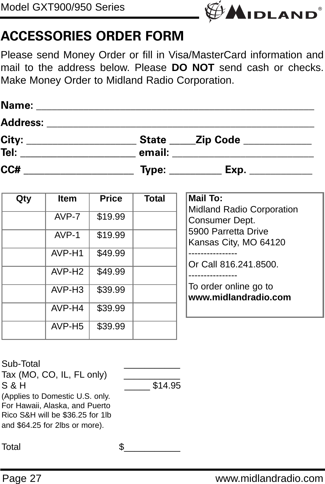 ®Model GXT900/950 SeriesPage 27 www.midlandradio.comPlease send Money Order or fill in Visa/MasterCard information andmail to the address below. Please DO NOT send cash or checks.Make Money Order to Midland Radio Corporation.Name: _____________________________________________________Address: ___________________________________________________City: _____________________ State _____Zip Code _____________Tel: ______________________ email: ___________________________CC# _____________________  Type: __________ Exp. ____________ACCESSORIES ORDER FORMMail To:Midland Radio CorporationConsumer Dept.5900 Parretta DriveKansas City, MO 64120----------------Or Call 816.241.8500.  ----------------To order online go to www.midlandradio.comSub-Total ___________Tax (MO, CO, IL, FL only)      ___________S &amp; H  _____ $14.95(Applies to Domestic U.S. only.For Hawaii, Alaska, and Puerto Rico S&amp;H will be $36.25 for 1lband $64.25 for 2lbs or more).Total                                   $___________Qty Item Price TotalAVP-7 $19.99AVP-1 $19.99AVP-H1 $49.99AVP-H2 $49.99AVP-H3 $39.99AVP-H4 $39.99AVP-H5 $39.99
