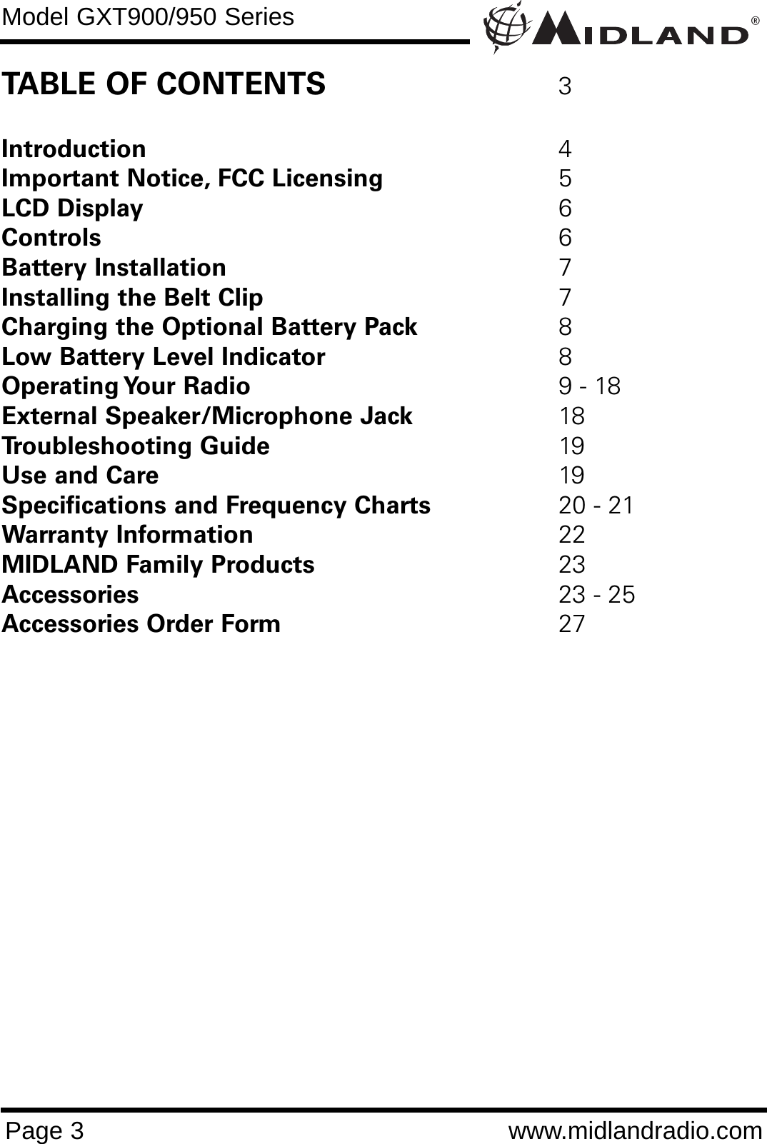 ®Model GXT900/950 SeriesPage 3 www.midlandradio.comTABLE OF CONTENTS 3Introduction 4Important Notice, FCC Licensing 5LCD Display 6Controls 6Battery Installation 7Installing the Belt Clip 7Charging the Optional Battery Pack 8Low Battery Level Indicator 8Operating Your  Radio 9 - 18External Speaker/Microphone Jack 18Troubleshooting Guide 19Use and Care 19Specifications and Frequency Charts 20 - 21Warranty Information 22MIDLAND Family Products 23Accessories 23 - 25Accessories Order Form 27