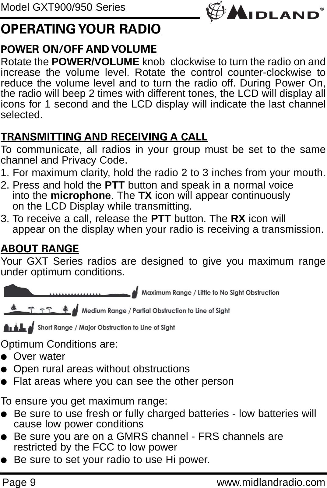 POWER ON/OFF AND VOLUMERotate the POWER/VOLUME knob  clockwise to turn the radio on andincrease the volume level. Rotate the control counter-clockwise toreduce the volume level and to turn the radio off. During Power On,the radio will beep 2 times with different tones, the LCD will display allicons for 1 second and the LCD display will indicate the last channelselected.TRANSMITTING AND RECEIVING A CALLTo communicate, all radios in your group must be set to the samechannel and Privacy Code.1. For maximum clarity, hold the radio 2 to 3 inches from your mouth.2. Press and hold the PTT button and speak in a normal voice into the microphone. The TX icon will appear continuously on the LCD Display while transmitting.3. To receive a call, release the PTT button. The RX icon will appear on the display when your radio is receiving a transmission.ABOUT RANGEYour GXT Series radios are designed to give you maximum rangeunder optimum conditions.Optimum Conditions are:  lOver waterlOpen rural areas without obstructionslFlat areas where you can see the other personTo ensure you get maximum range:lBe sure to use fresh or fully charged batteries - low batteries will cause low power conditionslBe sure you are on a GMRS channel - FRS channels are         restricted by the FCC to low powerlBe sure to set your radio to use Hi power.®Page 9 www.midlandradio.comOPERATING YOUR RADIOModel GXT900/950 Series