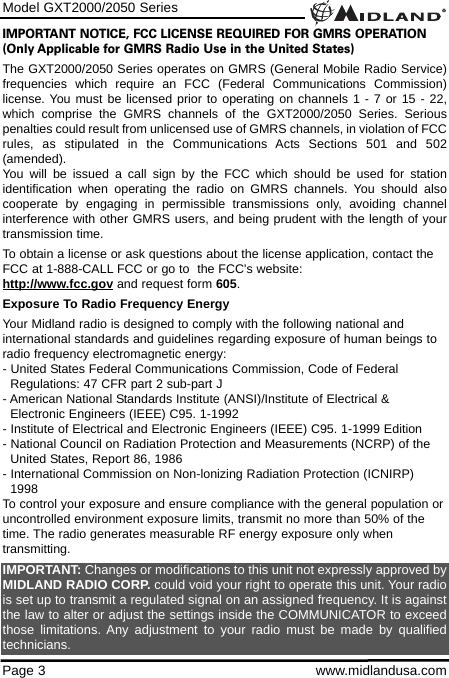 IMPORTANT NOTICE, FCC LICENSE REQUIRED FOR GMRS OPERATION(Only Applicable for GMRS Radio Use in the United States)The GXT2000/2050 Series operates on GMRS (General Mobile Radio Service)frequencies which require an FCC (Federal Communications Commission)license. You must be licensed prior to operating on channels 1 - 7 or 15 - 22,which comprise the GMRS channels of the GXT2000/2050 Series. Seriouspenalties could result from unlicensed use of GMRS channels, in violation of FCCrules, as stipulated in the Communications Acts Sections 501 and 502(amended).You will be issued a call sign by the FCC which should be used for stationidentification when operating the radio on GMRS channels. You should alsocooperate by engaging in permissible transmissions only, avoiding channelinterference with other GMRS users, and being prudent with the length of yourtransmission time.To obtain a license or ask questions about the license application, contact theFCC at 1-888-CALL FCC or go to  the FCC&apos;s website:  http://www.fcc.gov and request form 605.Exposure To Radio Frequency EnergyYour Midland radio is designed to comply with the following national andinternational standards and guidelines regarding exposure of human beings toradio frequency electromagnetic energy:- United States Federal Communications Commission, Code of Federal Regulations: 47 CFR part 2 sub-part J- American National Standards Institute (ANSI)/Institute of Electrical &amp; Electronic Engineers (IEEE) C95. 1-1992- Institute of Electrical and Electronic Engineers (IEEE) C95. 1-1999 Edition- National Council on Radiation Protection and Measurements (NCRP) of the United States, Report 86, 1986- International Commission on Non-lonizing Radiation Protection (ICNIRP) 1998To control your exposure and ensure compliance with the general population oruncontrolled environment exposure limits, transmit no more than 50% of thetime. The radio generates measurable RF energy exposure only whentransmitting.IMPORTANT: Changes or modifications to this unit not expressly approved byMIDLAND RADIO CORP. could void your right to operate this unit. Your radiois set up to transmit a regulated signal on an assigned frequency. It is againstthe law to alter or adjust the settings inside the COMMUNICATOR to exceedthose limitations. Any adjustment to your radio must be made by qualifiedtechnicians.Model GXT2000/2050 SeriesPage 3 www.midlandusa.com