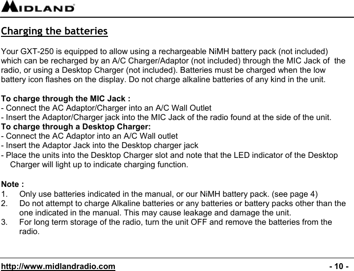  http://www.midlandradio.com                                                                                              - 10 - Charging the batteries  Your GXT-250 is equipped to allow using a rechargeable NiMH battery pack (not included)  which can be recharged by an A/C Charger/Adaptor (not included) through the MIC Jack of  the radio, or using a Desktop Charger (not included). Batteries must be charged when the low battery icon flashes on the display. Do not charge alkaline batteries of any kind in the unit.  To charge through the MIC Jack : - Connect the AC Adaptor/Charger into an A/C Wall Outlet - Insert the Adaptor/Charger jack into the MIC Jack of the radio found at the side of the unit. To charge through a Desktop Charger: - Connect the AC Adaptor into an A/C Wall outlet - Insert the Adaptor Jack into the Desktop charger jack - Place the units into the Desktop Charger slot and note that the LED indicator of the Desktop Charger will light up to indicate charging function.  Note : 1.  Only use batteries indicated in the manual, or our NiMH battery pack. (see page 4) 2.  Do not attempt to charge Alkaline batteries or any batteries or battery packs other than the one indicated in the manual. This may cause leakage and damage the unit. 3.  For long term storage of the radio, turn the unit OFF and remove the batteries from the radio.   